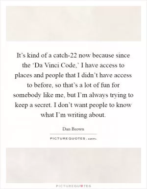 It’s kind of a catch-22 now because since the ‘Da Vinci Code,’ I have access to places and people that I didn’t have access to before, so that’s a lot of fun for somebody like me, but I’m always trying to keep a secret. I don’t want people to know what I’m writing about Picture Quote #1