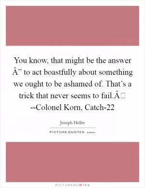 You know, that might be the answer Â” to act boastfully about something we ought to be ashamed of. That’s a trick that never seems to fail.Â --Colonel Korn, Catch-22 Picture Quote #1