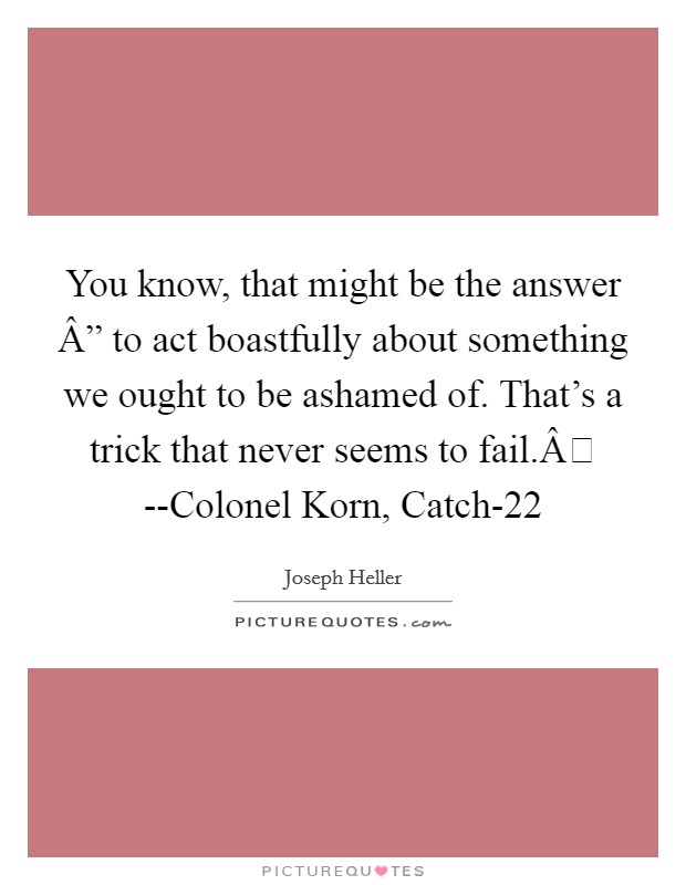 You know, that might be the answer Â” to act boastfully about something we ought to be ashamed of. That's a trick that never seems to fail.Â --Colonel Korn, Catch-22 Picture Quote #1