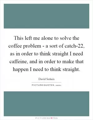 This left me alone to solve the coffee problem - a sort of catch-22, as in order to think straight I need caffeine, and in order to make that happen I need to think straight Picture Quote #1
