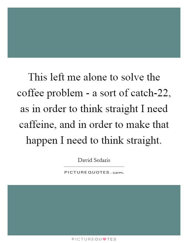 This left me alone to solve the coffee problem - a sort of catch-22, as in order to think straight I need caffeine, and in order to make that happen I need to think straight. Picture Quote #1