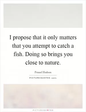 I propose that it only matters that you attempt to catch a fish. Doing so brings you close to nature Picture Quote #1