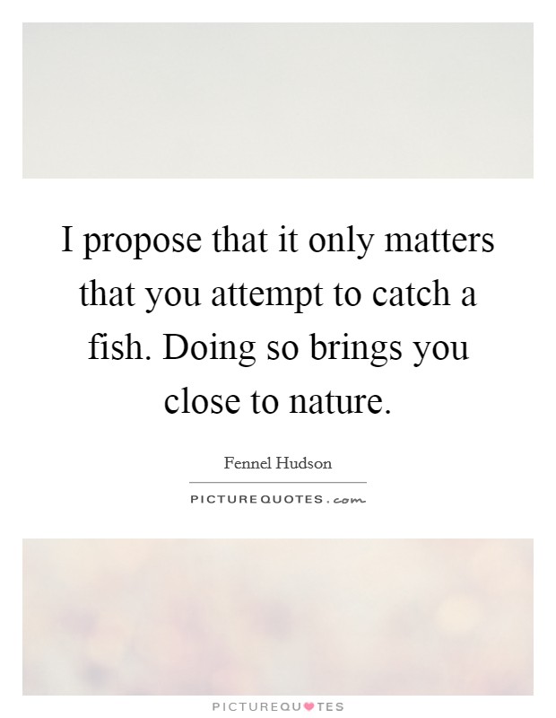 I propose that it only matters that you attempt to catch a fish. Doing so brings you close to nature. Picture Quote #1