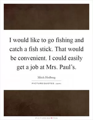 I would like to go fishing and catch a fish stick. That would be convenient. I could easily get a job at Mrs. Paul’s Picture Quote #1
