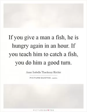 If you give a man a fish, he is hungry again in an hour. If you teach him to catch a fish, you do him a good turn Picture Quote #1