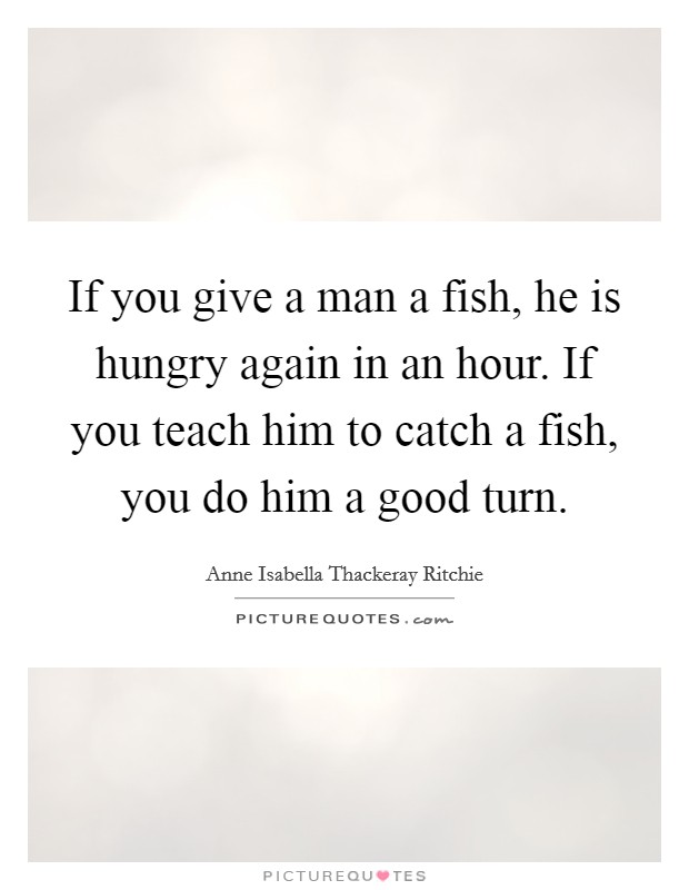 If you give a man a fish, he is hungry again in an hour. If you teach him to catch a fish, you do him a good turn. Picture Quote #1