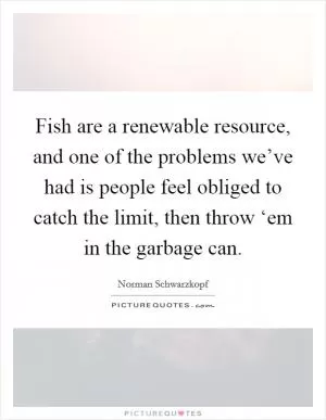 Fish are a renewable resource, and one of the problems we’ve had is people feel obliged to catch the limit, then throw ‘em in the garbage can Picture Quote #1