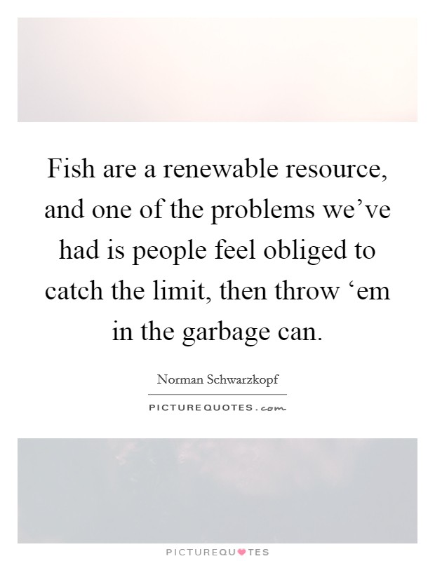 Fish are a renewable resource, and one of the problems we've had is people feel obliged to catch the limit, then throw ‘em in the garbage can. Picture Quote #1