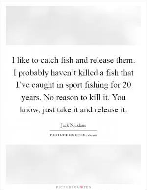 I like to catch fish and release them. I probably haven’t killed a fish that I’ve caught in sport fishing for 20 years. No reason to kill it. You know, just take it and release it Picture Quote #1