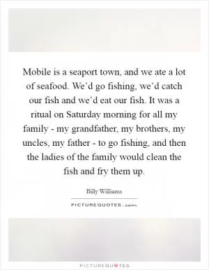 Mobile is a seaport town, and we ate a lot of seafood. We’d go fishing, we’d catch our fish and we’d eat our fish. It was a ritual on Saturday morning for all my family - my grandfather, my brothers, my uncles, my father - to go fishing, and then the ladies of the family would clean the fish and fry them up Picture Quote #1