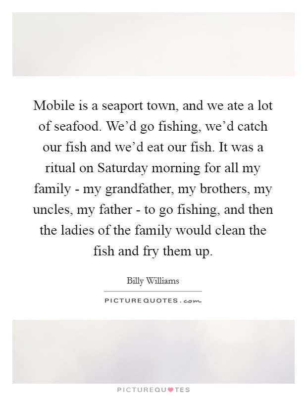 Mobile is a seaport town, and we ate a lot of seafood. We'd go fishing, we'd catch our fish and we'd eat our fish. It was a ritual on Saturday morning for all my family - my grandfather, my brothers, my uncles, my father - to go fishing, and then the ladies of the family would clean the fish and fry them up. Picture Quote #1