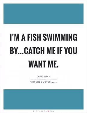 I’m a fish swimming by...catch me if you want me Picture Quote #1