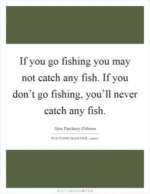 If you go fishing you may not catch any fish. If you don’t go fishing, you’ll never catch any fish Picture Quote #1