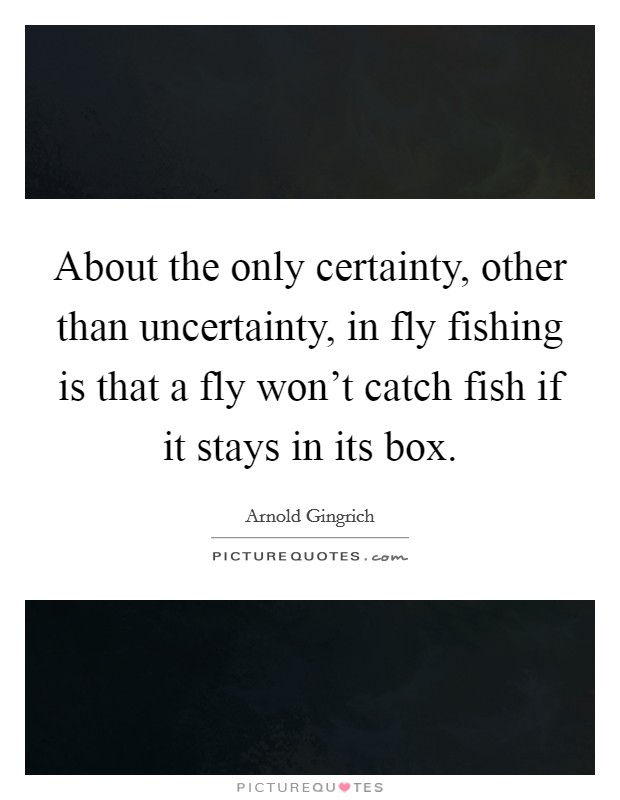 About the only certainty, other than uncertainty, in fly fishing is that a fly won't catch fish if it stays in its box. Picture Quote #1