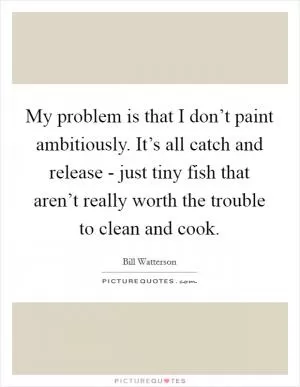 My problem is that I don’t paint ambitiously. It’s all catch and release - just tiny fish that aren’t really worth the trouble to clean and cook Picture Quote #1