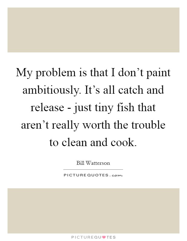 My problem is that I don't paint ambitiously. It's all catch and release - just tiny fish that aren't really worth the trouble to clean and cook. Picture Quote #1
