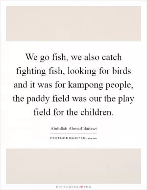 We go fish, we also catch fighting fish, looking for birds and it was for kampong people, the paddy field was our the play field for the children Picture Quote #1