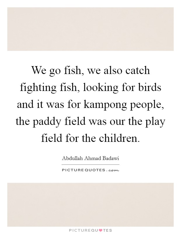 We go fish, we also catch fighting fish, looking for birds and it was for kampong people, the paddy field was our the play field for the children. Picture Quote #1