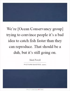 We’re [Ocean Conservancy group] trying to convince people it’s a bad idea to catch fish faster than they can reproduce. That should be a duh, but it’s still going on Picture Quote #1