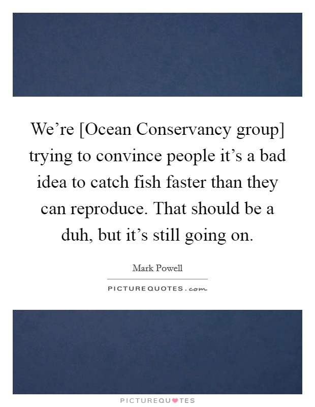 We're [Ocean Conservancy group] trying to convince people it's a bad idea to catch fish faster than they can reproduce. That should be a duh, but it's still going on. Picture Quote #1
