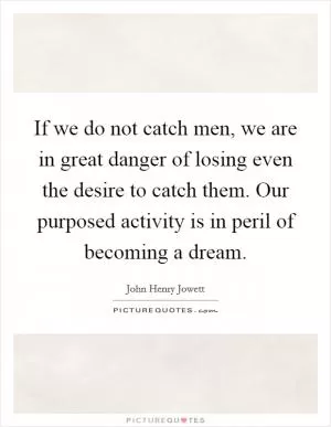 If we do not catch men, we are in great danger of losing even the desire to catch them. Our purposed activity is in peril of becoming a dream Picture Quote #1