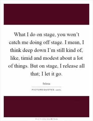 What I do on stage, you won’t catch me doing off stage. I mean, I think deep down I’m still kind of, like, timid and modest about a lot of things. But on stage, I release all that; I let it go Picture Quote #1