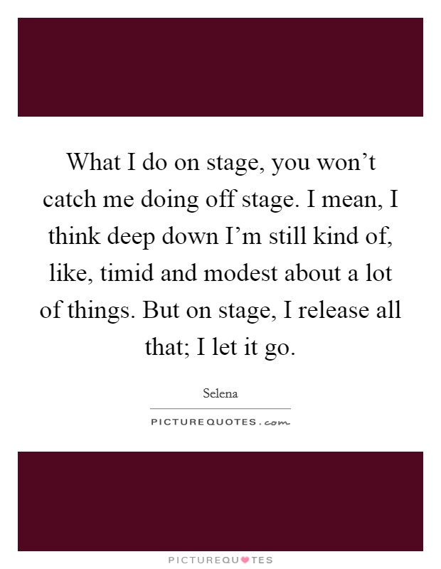 What I do on stage, you won't catch me doing off stage. I mean, I think deep down I'm still kind of, like, timid and modest about a lot of things. But on stage, I release all that; I let it go. Picture Quote #1