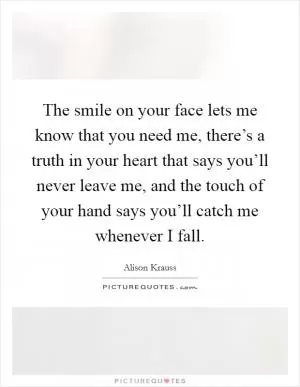 The smile on your face lets me know that you need me, there’s a truth in your heart that says you’ll never leave me, and the touch of your hand says you’ll catch me whenever I fall Picture Quote #1