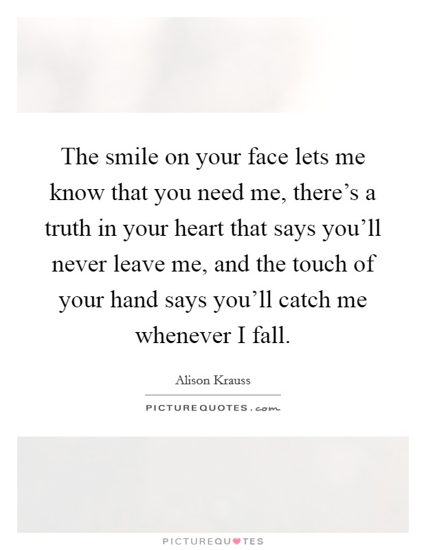 The smile on your face lets me know that you need me, there's a truth in your heart that says you'll never leave me, and the touch of your hand says you'll catch me whenever I fall. Picture Quote #1