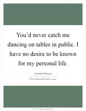 You’d never catch me dancing on tables in public. I have no desire to be known for my personal life Picture Quote #1