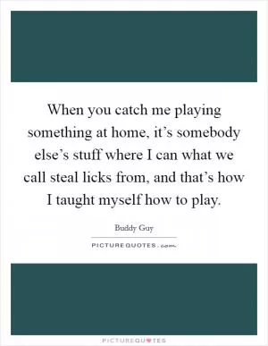 When you catch me playing something at home, it’s somebody else’s stuff where I can what we call steal licks from, and that’s how I taught myself how to play Picture Quote #1
