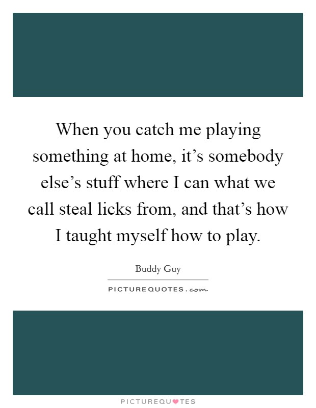 When you catch me playing something at home, it's somebody else's stuff where I can what we call steal licks from, and that's how I taught myself how to play. Picture Quote #1