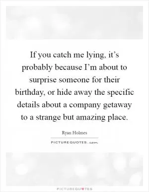 If you catch me lying, it’s probably because I’m about to surprise someone for their birthday, or hide away the specific details about a company getaway to a strange but amazing place Picture Quote #1