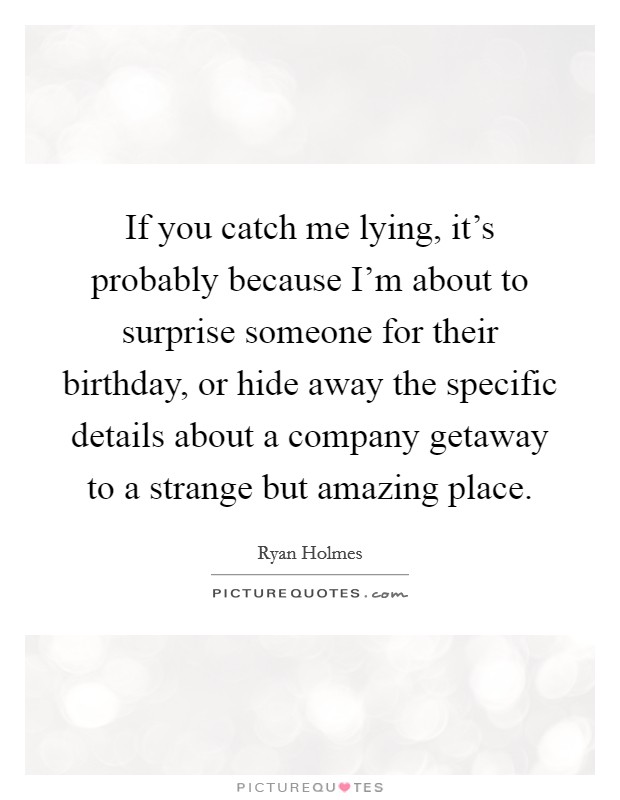 If you catch me lying, it's probably because I'm about to surprise someone for their birthday, or hide away the specific details about a company getaway to a strange but amazing place. Picture Quote #1