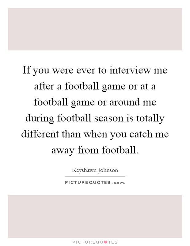 If you were ever to interview me after a football game or at a football game or around me during football season is totally different than when you catch me away from football. Picture Quote #1