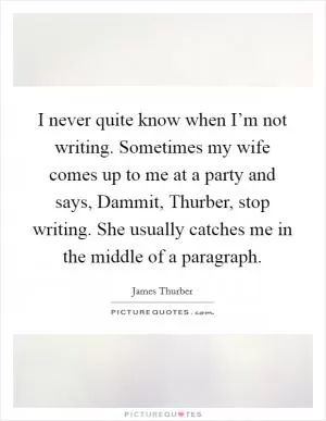 I never quite know when I’m not writing. Sometimes my wife comes up to me at a party and says, Dammit, Thurber, stop writing. She usually catches me in the middle of a paragraph Picture Quote #1