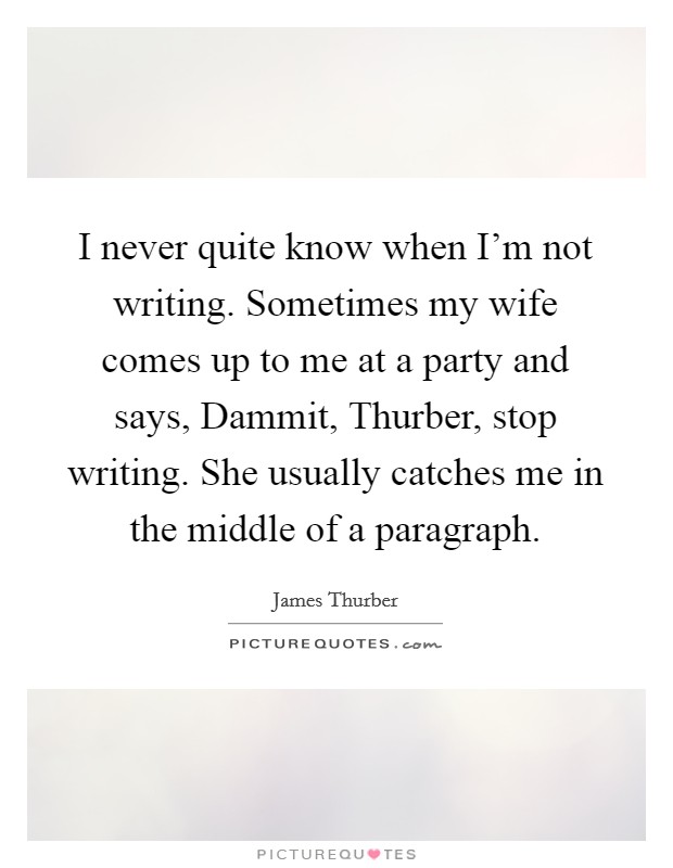 I never quite know when I'm not writing. Sometimes my wife comes up to me at a party and says, Dammit, Thurber, stop writing. She usually catches me in the middle of a paragraph. Picture Quote #1