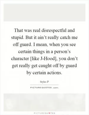That was real disrespectful and stupid. But it ain’t really catch me off guard. I mean, when you see certain things in a person’s character [like J-Hood], you don’t get really get caught off by guard by certain actions Picture Quote #1