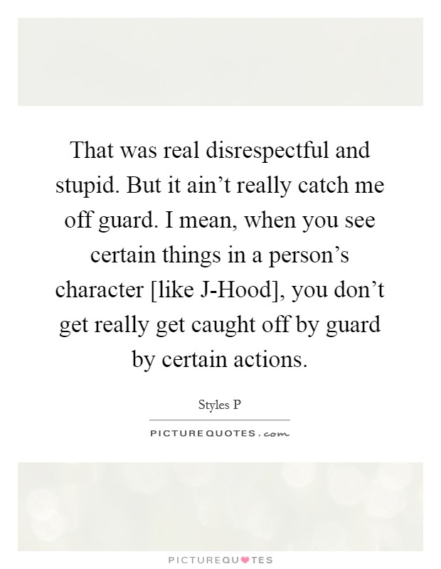 That was real disrespectful and stupid. But it ain't really catch me off guard. I mean, when you see certain things in a person's character [like J-Hood], you don't get really get caught off by guard by certain actions. Picture Quote #1