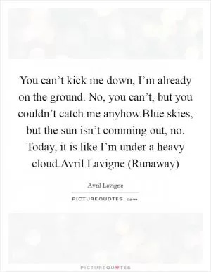 You can’t kick me down, I’m already on the ground. No, you can’t, but you couldn’t catch me anyhow.Blue skies, but the sun isn’t comming out, no. Today, it is like I’m under a heavy cloud.Avril Lavigne (Runaway) Picture Quote #1