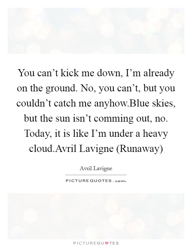 You can't kick me down, I'm already on the ground. No, you can't, but you couldn't catch me anyhow.Blue skies, but the sun isn't comming out, no. Today, it is like I'm under a heavy cloud.Avril Lavigne (Runaway) Picture Quote #1