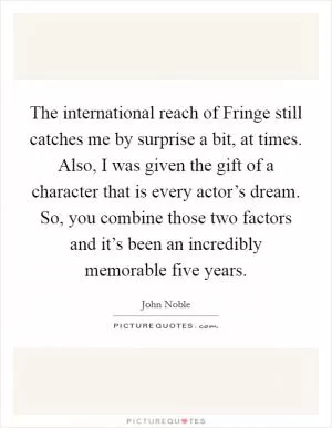 The international reach of Fringe still catches me by surprise a bit, at times. Also, I was given the gift of a character that is every actor’s dream. So, you combine those two factors and it’s been an incredibly memorable five years Picture Quote #1