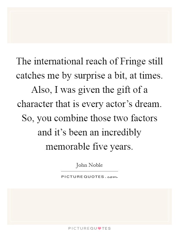 The international reach of Fringe still catches me by surprise a bit, at times. Also, I was given the gift of a character that is every actor's dream. So, you combine those two factors and it's been an incredibly memorable five years. Picture Quote #1