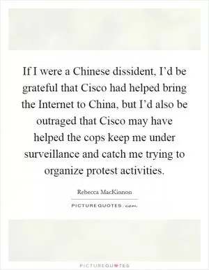 If I were a Chinese dissident, I’d be grateful that Cisco had helped bring the Internet to China, but I’d also be outraged that Cisco may have helped the cops keep me under surveillance and catch me trying to organize protest activities Picture Quote #1