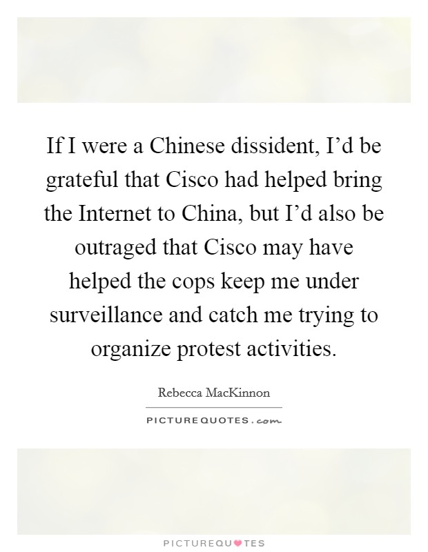 If I were a Chinese dissident, I'd be grateful that Cisco had helped bring the Internet to China, but I'd also be outraged that Cisco may have helped the cops keep me under surveillance and catch me trying to organize protest activities. Picture Quote #1