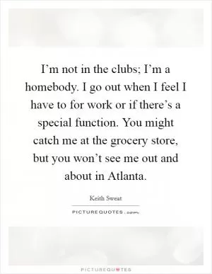 I’m not in the clubs; I’m a homebody. I go out when I feel I have to for work or if there’s a special function. You might catch me at the grocery store, but you won’t see me out and about in Atlanta Picture Quote #1