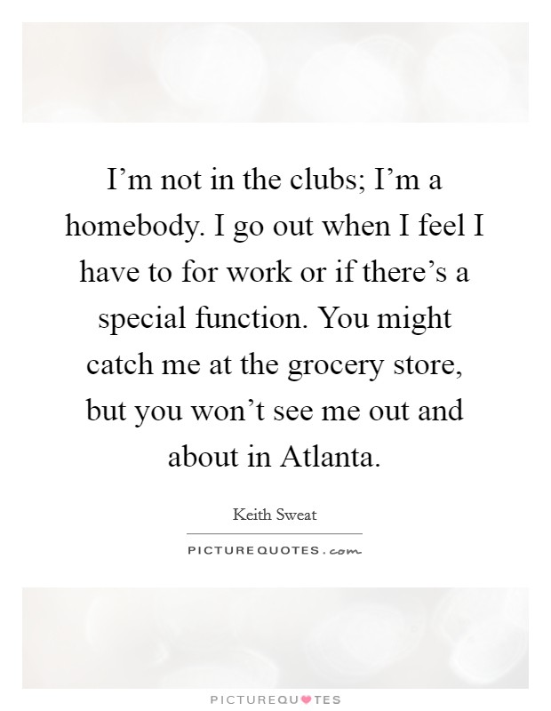 I'm not in the clubs; I'm a homebody. I go out when I feel I have to for work or if there's a special function. You might catch me at the grocery store, but you won't see me out and about in Atlanta. Picture Quote #1