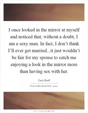 I once looked in the mirror at myself and noticed that, without a doubt, I am a sexy man. In fact, I don’t think I’ll ever get married...it just wouldn’t be fair for my spouse to catch me enjoying a look in the mirror more than having sex with her Picture Quote #1