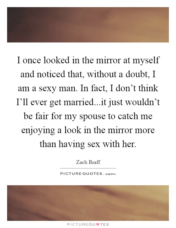 I once looked in the mirror at myself and noticed that, without a doubt, I am a sexy man. In fact, I don't think I'll ever get married...it just wouldn't be fair for my spouse to catch me enjoying a look in the mirror more than having sex with her. Picture Quote #1