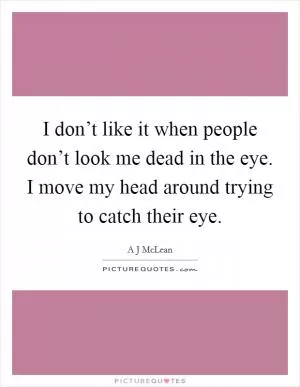 I don’t like it when people don’t look me dead in the eye. I move my head around trying to catch their eye Picture Quote #1
